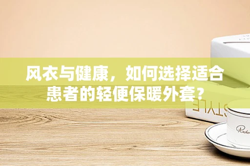 风衣与健康，如何选择适合患者的轻便保暖外套？