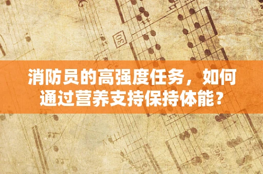 消防员的高强度任务，如何通过营养支持保持体能？