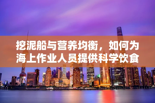 挖泥船与营养均衡，如何为海上作业人员提供科学饮食？