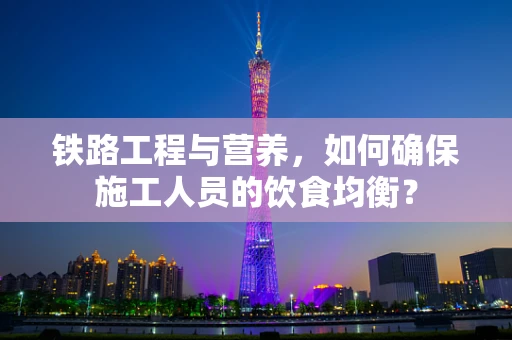 铁路工程与营养，如何确保施工人员的饮食均衡？