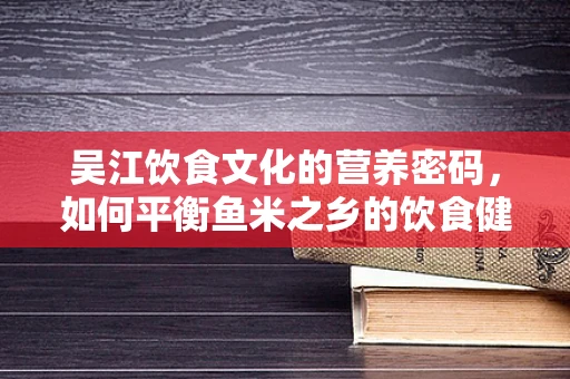 吴江饮食文化的营养密码，如何平衡鱼米之乡的饮食健康？