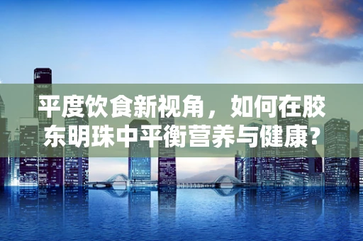 平度饮食新视角，如何在胶东明珠中平衡营养与健康？