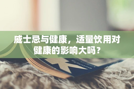 威士忌与健康，适量饮用对健康的影响大吗？
