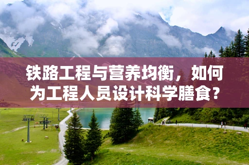 铁路工程与营养均衡，如何为工程人员设计科学膳食？