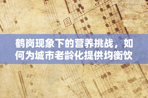 鹤岗现象下的营养挑战，如何为城市老龄化提供均衡饮食？