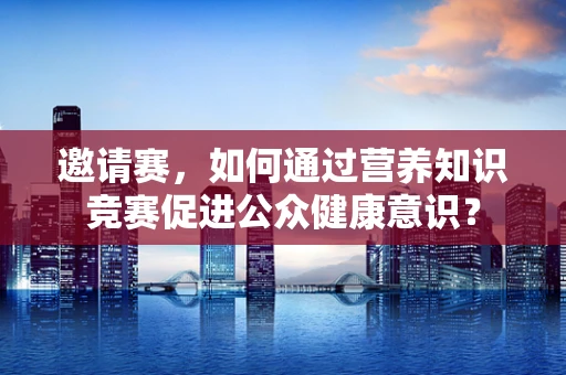 邀请赛，如何通过营养知识竞赛促进公众健康意识？