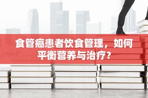 食管癌患者饮食管理，如何平衡营养与治疗？