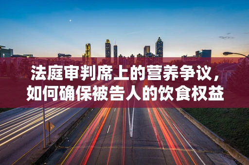 法庭审判席上的营养争议，如何确保被告人的饮食权益？