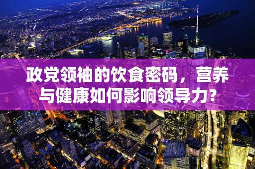 政党领袖的饮食密码，营养与健康如何影响领导力？