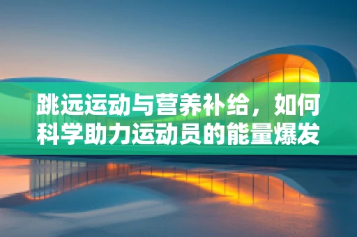 跳远运动与营养补给，如何科学助力运动员的能量爆发？