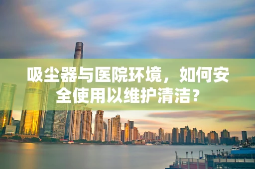 吸尘器与医院环境，如何安全使用以维护清洁？