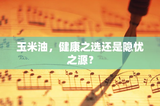 玉米油，健康之选还是隐忧之源？