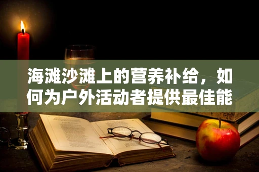 海滩沙滩上的营养补给，如何为户外活动者提供最佳能量？