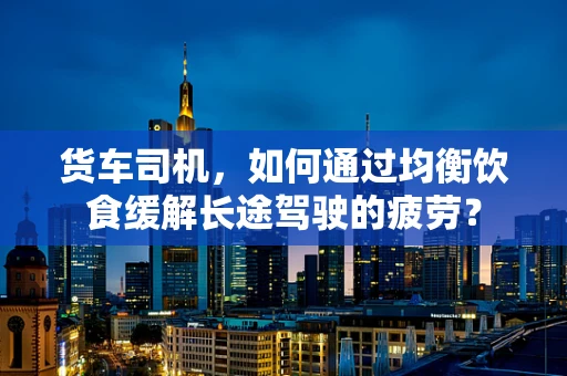 货车司机，如何通过均衡饮食缓解长途驾驶的疲劳？