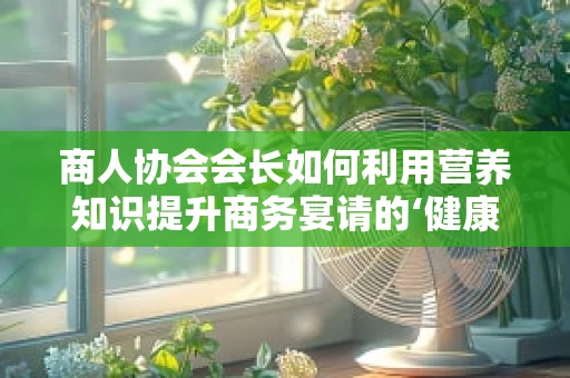 商人协会会长如何利用营养知识提升商务宴请的‘健康’魅力？