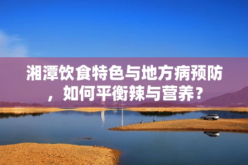 湘潭饮食特色与地方病预防，如何平衡辣与营养？