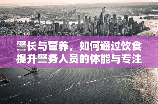 警长与营养，如何通过饮食提升警务人员的体能与专注力？
