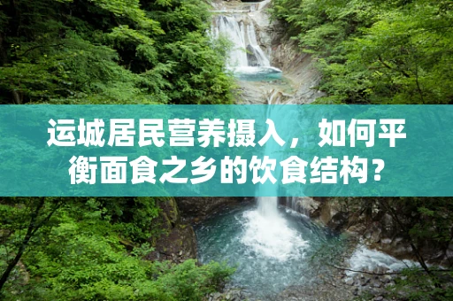 运城居民营养摄入，如何平衡面食之乡的饮食结构？