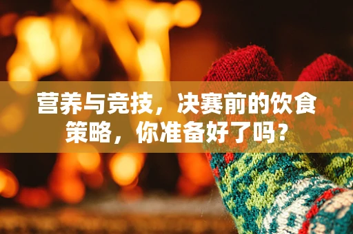 营养与竞技，决赛前的饮食策略，你准备好了吗？