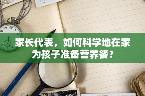 家长代表，如何科学地在家为孩子准备营养餐？