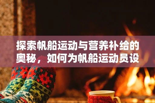 探索帆船运动与营养补给的奥秘，如何为帆船运动员设计科学饮食计划？