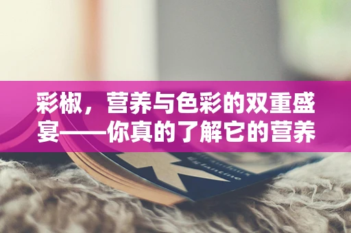 彩椒，营养与色彩的双重盛宴——你真的了解它的营养价值吗？