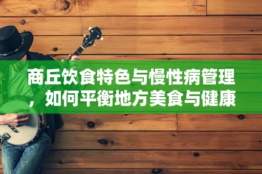 商丘饮食特色与慢性病管理，如何平衡地方美食与健康需求？