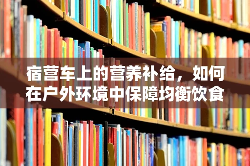 宿营车上的营养补给，如何在户外环境中保障均衡饮食？
