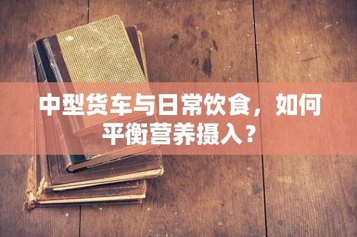 中型货车与日常饮食，如何平衡营养摄入？