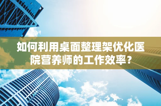 如何利用桌面整理架优化医院营养师的工作效率？