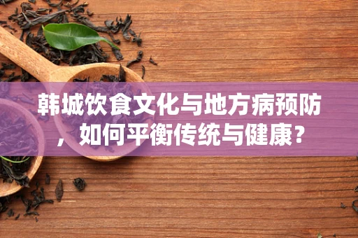 韩城饮食文化与地方病预防，如何平衡传统与健康？