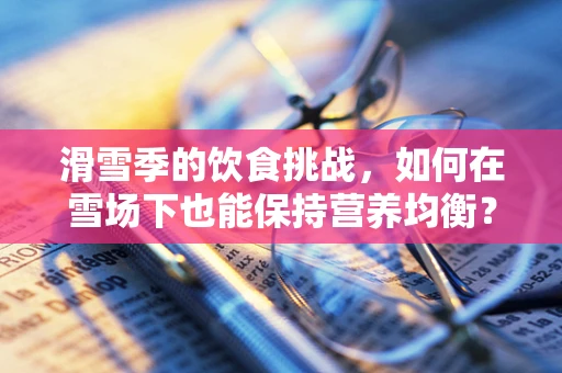 滑雪季的饮食挑战，如何在雪场下也能保持营养均衡？