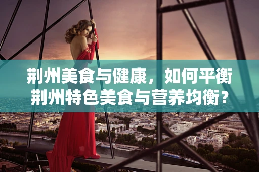 荆州美食与健康，如何平衡荆州特色美食与营养均衡？