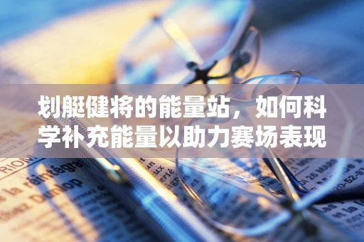 划艇健将的能量站，如何科学补充能量以助力赛场表现？