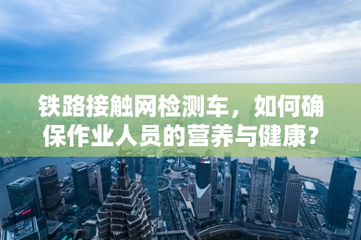 铁路接触网检测车，如何确保作业人员的营养与健康？