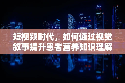 短视频时代，如何通过视觉叙事提升患者营养知识理解力？