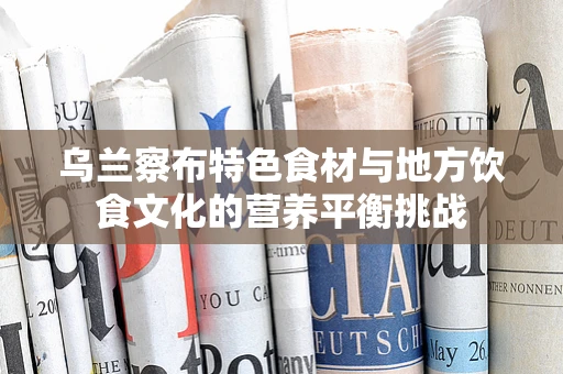 乌兰察布特色食材与地方饮食文化的营养平衡挑战