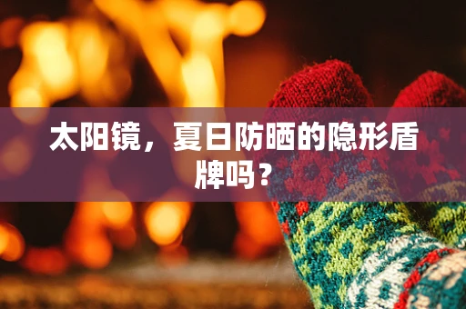 太阳镜，夏日防晒的隐形盾牌吗？