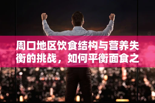 周口地区饮食结构与营养失衡的挑战，如何平衡面食之乡的饮食健康？