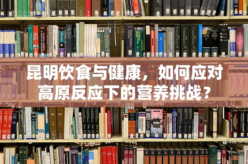 昆明饮食与健康，如何应对高原反应下的营养挑战？