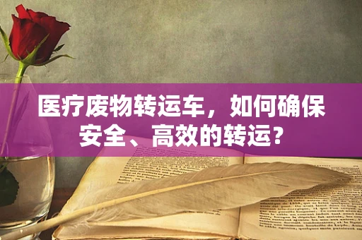 医疗废物转运车，如何确保安全、高效的转运？