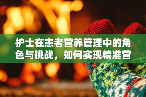 护士在患者营养管理中的角色与挑战，如何实现精准营养指导？