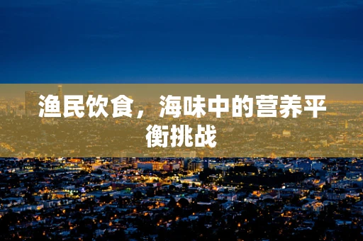 渔民饮食，海味中的营养平衡挑战