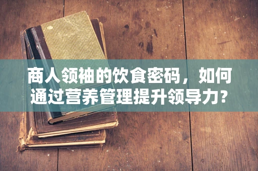 商人领袖的饮食密码，如何通过营养管理提升领导力？