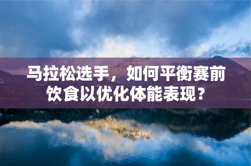 马拉松选手，如何平衡赛前饮食以优化体能表现？