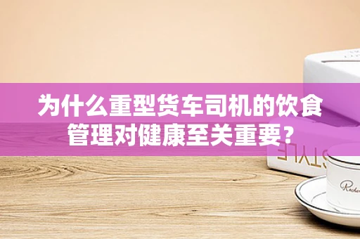 为什么重型货车司机的饮食管理对健康至关重要？
