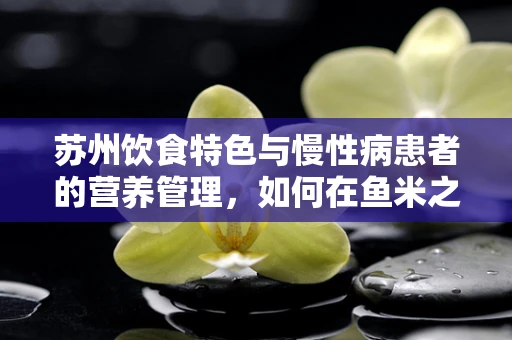 苏州饮食特色与慢性病患者的营养管理，如何在鱼米之乡中平衡膳食？