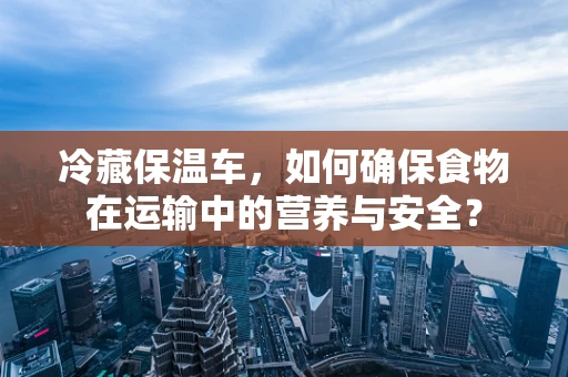 冷藏保温车，如何确保食物在运输中的营养与安全？