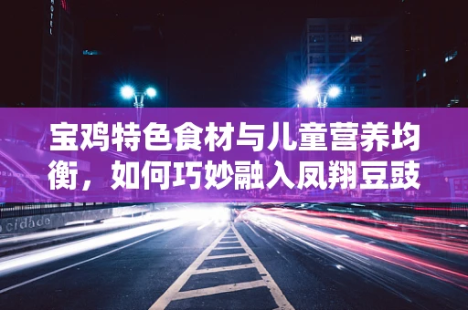 宝鸡特色食材与儿童营养均衡，如何巧妙融入凤翔豆豉的智慧？