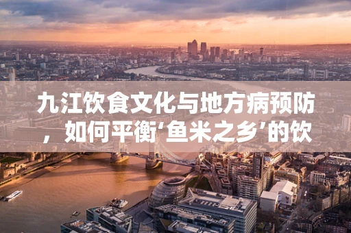 九江饮食文化与地方病预防，如何平衡‘鱼米之乡’的饮食特色？
